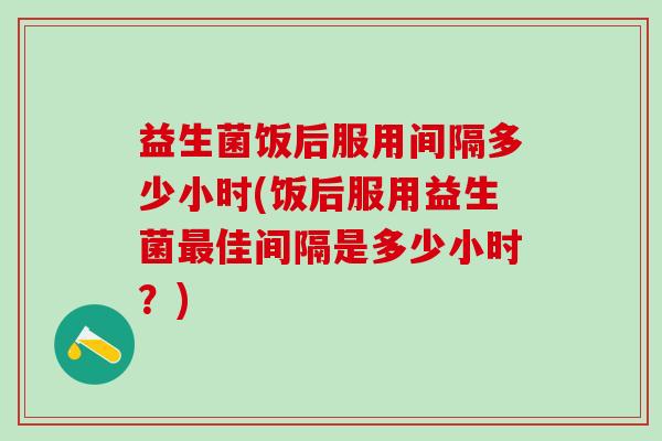 益生菌饭后服用间隔多少小时(饭后服用益生菌最佳间隔是多少小时？)