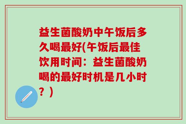 益生菌酸奶中午饭后多久喝最好(午饭后最佳饮用时间：益生菌酸奶喝的最好时机是几小时？)