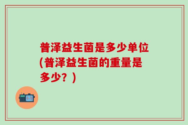 普泽益生菌是多少单位(普泽益生菌的重量是多少？)