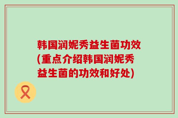 韩国润妮秀益生菌功效(重点介绍韩国润妮秀益生菌的功效和好处)