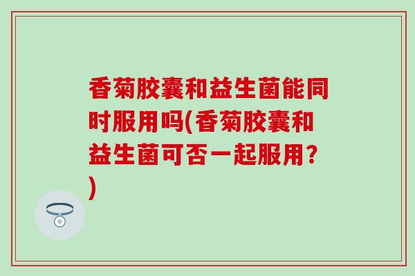 香菊胶囊和益生菌能同时服用吗(香菊胶囊和益生菌可否一起服用？)