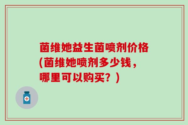 菌维她益生菌喷剂价格(菌维她喷剂多少钱，哪里可以购买？)