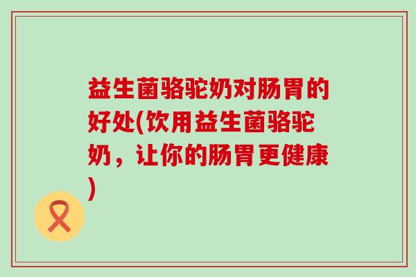 益生菌骆驼奶对肠胃的好处(饮用益生菌骆驼奶，让你的肠胃更健康)