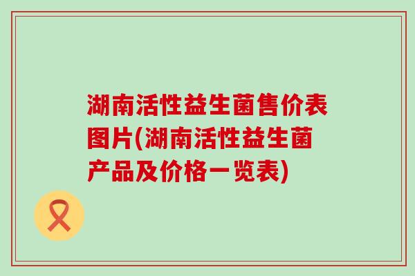 湖南活性益生菌售价表图片(湖南活性益生菌产品及价格一览表)