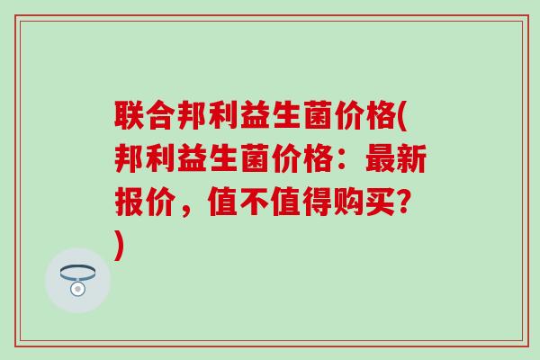 联合邦利益生菌价格(邦利益生菌价格：最新报价，值不值得购买？)