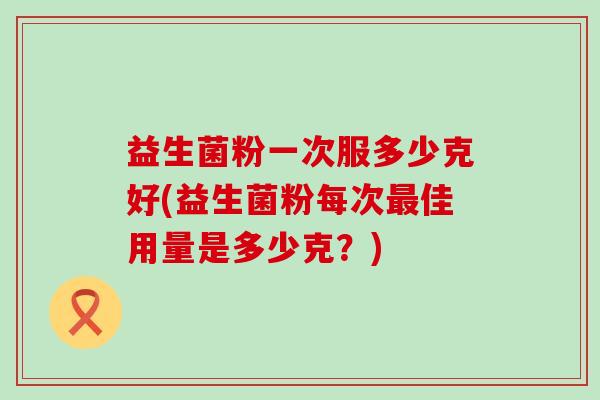 益生菌粉一次服多少克好(益生菌粉每次最佳用量是多少克？)