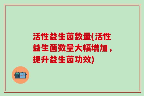 活性益生菌数量(活性益生菌数量大幅增加，提升益生菌功效)