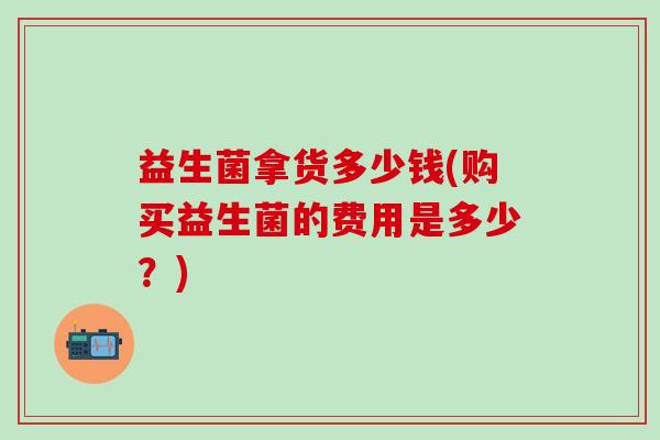 益生菌拿货多少钱(购买益生菌的费用是多少？)