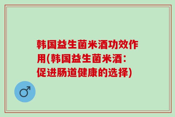 韩国益生菌米酒功效作用(韩国益生菌米酒：促进肠道健康的选择)