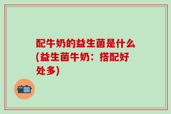 配牛奶的益生菌是什么(益生菌牛奶：搭配好处多)