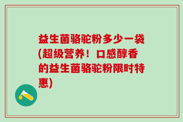 益生菌骆驼粉多少一袋(超级营养！口感醇香的益生菌骆驼粉限时特惠)