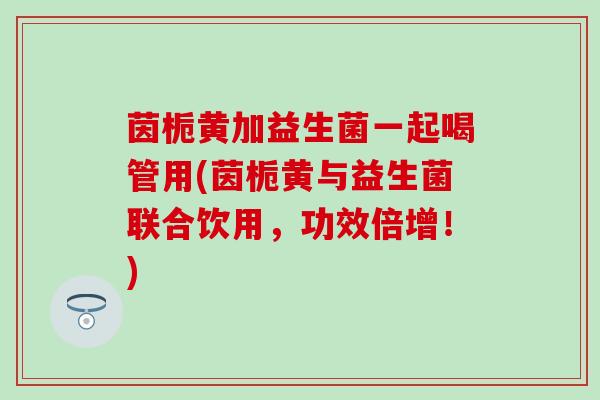 茵栀黄加益生菌一起喝管用(茵栀黄与益生菌联合饮用，功效倍增！)