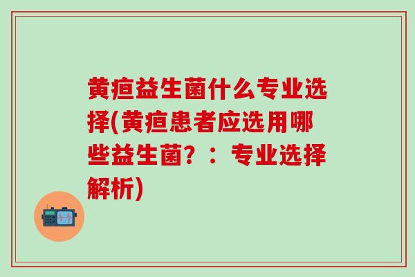 黄疸益生菌什么专业选择(黄疸患者应选用哪些益生菌？：专业选择解析)
