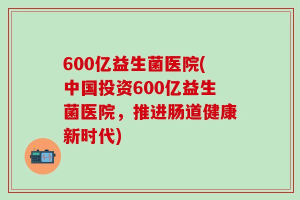 600亿益生菌医院(中国投资600亿益生菌医院，推进肠道健康新时代)