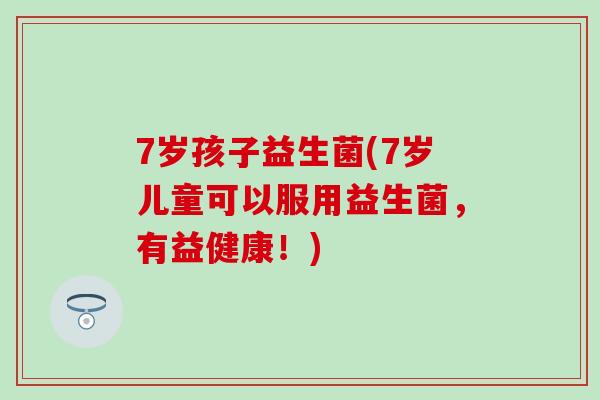 7岁孩子益生菌(7岁儿童可以服用益生菌，有益健康！)