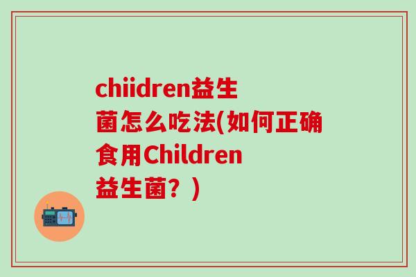 chiidren益生菌怎么吃法(如何正确食用Children益生菌？)