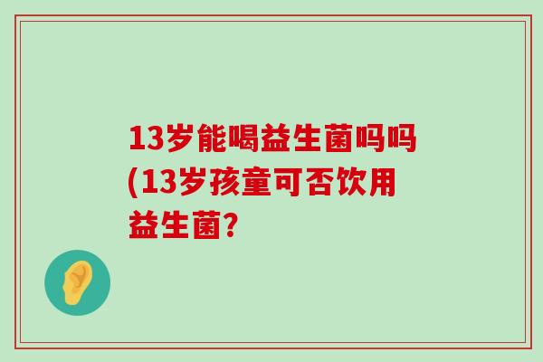 13岁能喝益生菌吗吗(13岁孩童可否饮用益生菌？