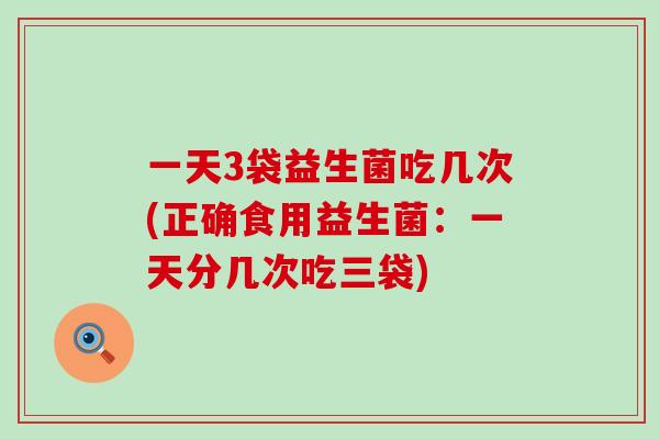 一天3袋益生菌吃几次(正确食用益生菌：一天分几次吃三袋)