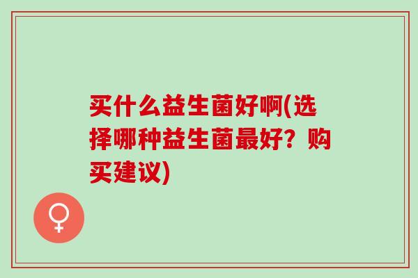 买什么益生菌好啊(选择哪种益生菌好？购买建议)