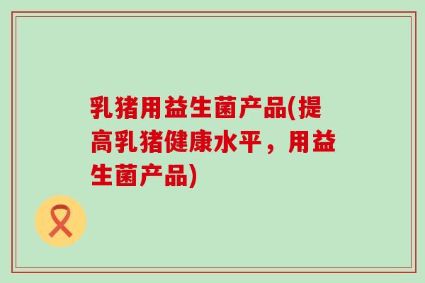 乳猪用益生菌产品(提高乳猪健康水平，用益生菌产品)