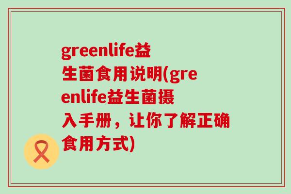 greenlife益生菌食用说明(greenlife益生菌摄入手册，让你了解正确食用方式)