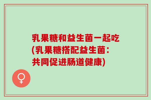 乳果糖和益生菌一起吃(乳果糖搭配益生菌：共同促进肠道健康)