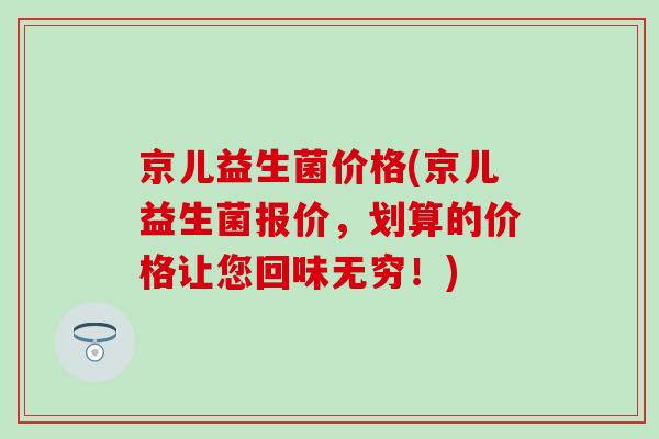 京儿益生菌价格(京儿益生菌报价，划算的价格让您回味无穷！)
