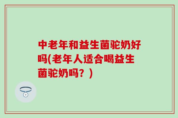 中老年和益生菌驼奶好吗(老年人适合喝益生菌驼奶吗？)