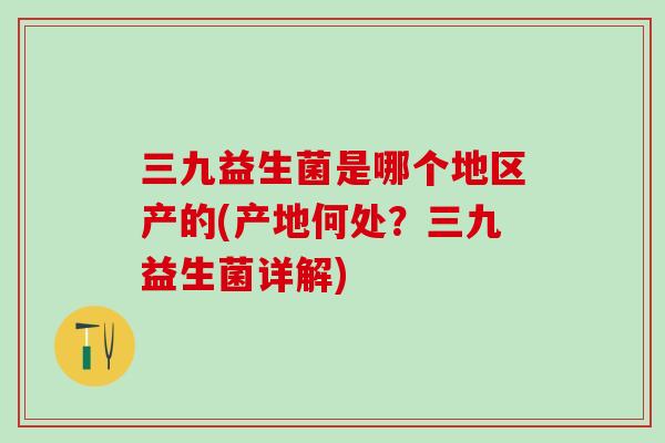 三九益生菌是哪个地区产的(产地何处？三九益生菌详解)