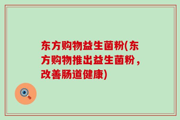 东方购物益生菌粉(东方购物推出益生菌粉，改善肠道健康)