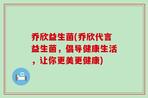 乔欣益生菌(乔欣代言益生菌，倡导健康生活，让你更美更健康)