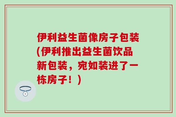 伊利益生菌像房子包装(伊利推出益生菌饮品新包装，宛如装进了一栋房子！)