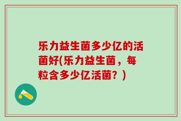 乐力益生菌多少亿的活菌好(乐力益生菌，每粒含多少亿活菌？)