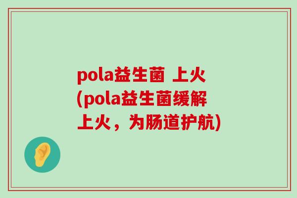 pola益生菌 上火(pola益生菌缓解上火，为肠道护航)