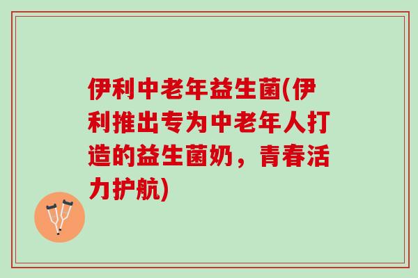 伊利中老年益生菌(伊利推出专为中老年人打造的益生菌奶，青春活力护航)