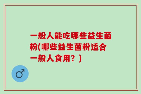 一般人能吃哪些益生菌粉(哪些益生菌粉适合一般人食用？)