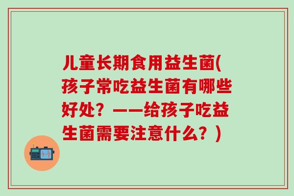 儿童长期食用益生菌(孩子常吃益生菌有哪些好处？——给孩子吃益生菌需要注意什么？)