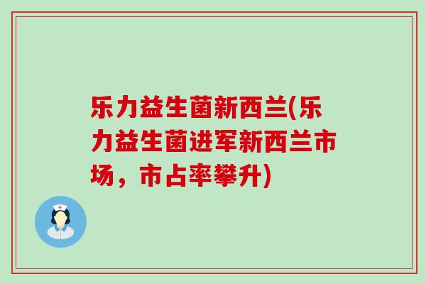 乐力益生菌新西兰(乐力益生菌进军新西兰市场，市占率攀升)