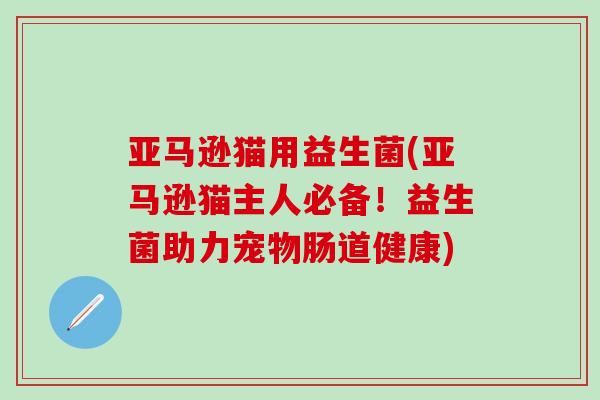 亚马逊猫用益生菌(亚马逊猫主人必备！益生菌助力宠物肠道健康)
