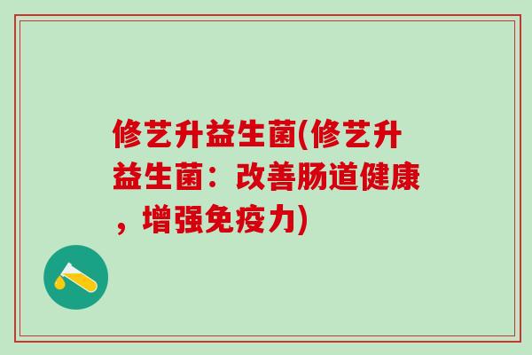 修艺升益生菌(修艺升益生菌：改善肠道健康，增强力)