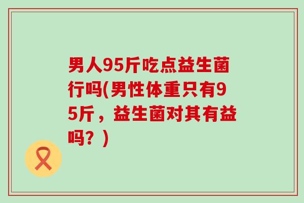 男人95斤吃点益生菌行吗(男性体重只有95斤，益生菌对其有益吗？)