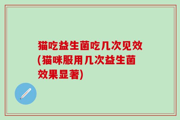 猫吃益生菌吃几次见效(猫咪服用几次益生菌效果显著)