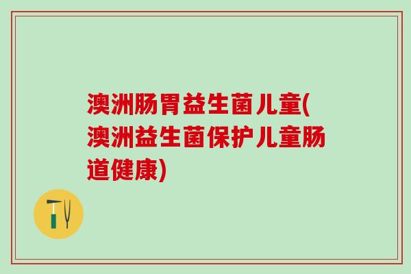 澳洲肠胃益生菌儿童(澳洲益生菌保护儿童肠道健康)