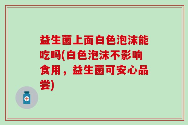 益生菌上面白色泡沫能吃吗(白色泡沫不影响食用，益生菌可安心品尝)