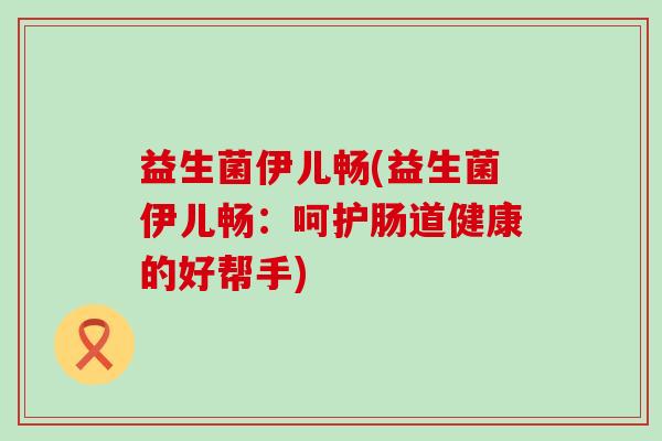益生菌伊儿畅(益生菌伊儿畅：呵护肠道健康的好帮手)