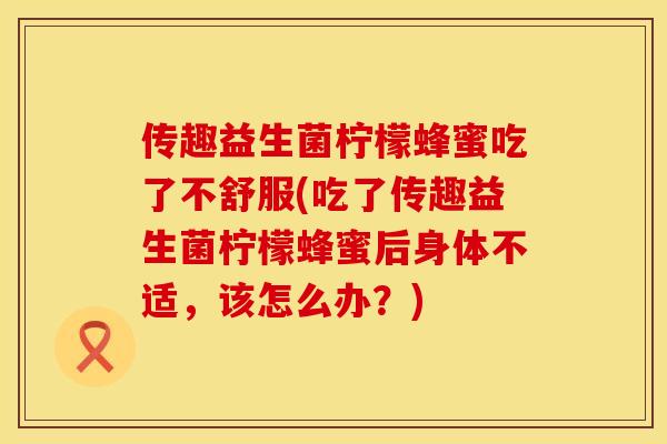 传趣益生菌柠檬蜂蜜吃了不舒服(吃了传趣益生菌柠檬蜂蜜后身体不适，该怎么办？)