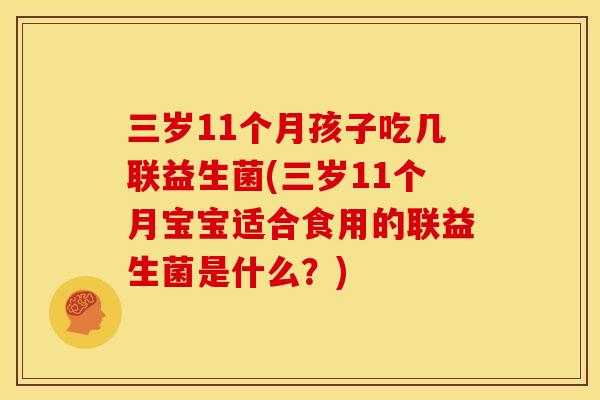 三岁11个月孩子吃几联益生菌(三岁11个月宝宝适合食用的联益生菌是什么？)