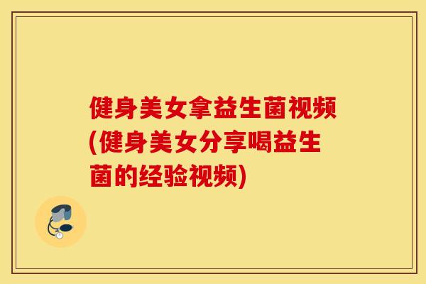 健身美女拿益生菌视频(健身美女分享喝益生菌的经验视频)