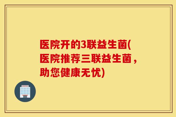 医院开的3联益生菌(医院推荐三联益生菌，助您健康无忧)