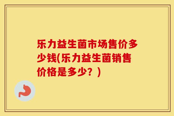 乐力益生菌市场售价多少钱(乐力益生菌销售价格是多少？)